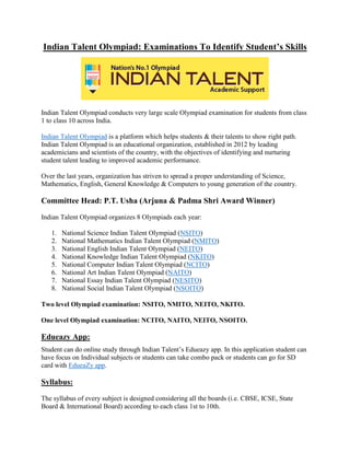 Indian Talent Olympiad: Examinations To Identify Student’s Skills
Indian Talent Olympiad conducts very large scale Olympiad examination for students from class
1 to class 10 across India.
Indian Talent Olympiad is a platform which helps students & their talents to show right path.
Indian Talent Olympiad is an educational organization, established in 2012 by leading
academicians and scientists of the country, with the objectives of identifying and nurturing
student talent leading to improved academic performance.
Over the last years, organization has striven to spread a proper understanding of Science,
Mathematics, English, General Knowledge & Computers to young generation of the country.
Committee Head: P.T. Usha (Arjuna & Padma Shri Award Winner)
Indian Talent Olympiad organizes 8 Olympiads each year:
1. National Science Indian Talent Olympiad (NSITO)
2. National Mathematics Indian Talent Olympiad (NMITO)
3. National English Indian Talent Olympiad (NEITO)
4. National Knowledge Indian Talent Olympiad (NKITO)
5. National Computer Indian Talent Olympiad (NCITO)
6. National Art Indian Talent Olympiad (NAITO)
7. National Essay Indian Talent Olympiad (NESITO)
8. National Social Indian Talent Olympiad (NSOITO)
Two level Olympiad examination: NSITO, NMITO, NEITO, NKITO.
One level Olympiad examination: NCITO, NAITO, NEITO, NSOITO.
Edueazy App:
Student can do online study through Indian Talent’s Edueazy app. In this application student can
have focus on Individual subjects or students can take combo pack or students can go for SD
card with EdueaZy app.
Syllabus:
The syllabus of every subject is designed considering all the boards (i.e. CBSE, ICSE, State
Board & International Board) according to each class 1st to 10th.
 