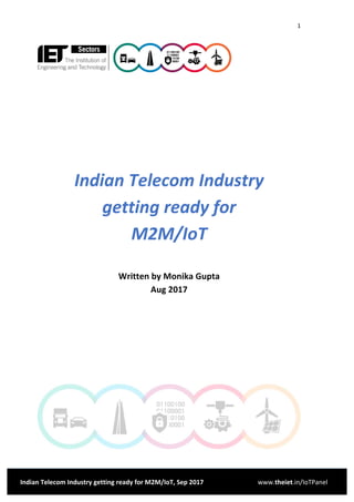1	
	
Indian	Telecom	Industry	getting	ready	for	M2M/IoT,	Sep	2017	 www.theiet.in/IoTPanel	
	
	
	
	
	
	
Indian	Telecom	Industry	 	
getting	ready	for	 	
M2M/IoT	
	
Written	by	Monika	Gupta	
Aug	2017	
	
	
	
	
	
 