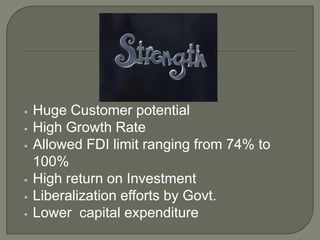 •   Huge Customer potential
•   High Growth Rate
•   Allowed FDI limit ranging from 74% to
    100%
•   High return on Investment
•   Liberalization efforts by Govt.
•   Lower capital expenditure
 