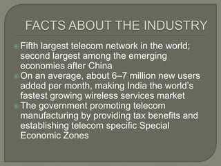  Fifthlargest telecom network in the world;
  second largest among the emerging
  economies after China
 On an average, about 6–7 million new users
  added per month, making India the world’s
  fastest growing wireless services market
 The government promoting telecom
  manufacturing by providing tax benefits and
  establishing telecom specific Special
  Economic Zones
 