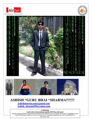 ASHISH “GURU BHAI “SHARMA!!!!!!!
         Ashishsharma.asm@gmail.com
         Ashish_sharma599@yahoo.com
                                                pdfMachine.
                         A pdf writer that produces quality PDF files with ease!                           1
                APEEJAY SCHOOL OF MANAGEMENT, NEW DELHI
Produce quality PDF files in seconds and preserve the integrity of your original documents. Compatible across
     nearly all Windows platforms, if you can print from a windows application you can use pdfMachine.
                                               Get yours now!
 