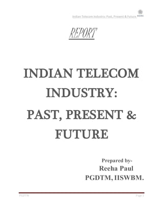 Indian Telecom Industry: Past, Present & Future
PGDTM Page 1
REPORT
INDIAN TELECOM
INDUSTRY:
PAST, PRESENT &
FUTURE
Prepared by-
Reeha Paul
PGDTM, IISWBM.
 