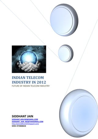 INDIAN TELECOM
INDUSTRY IN 2012
FUTURE OF INDIAN TELECOM INDUSTRY




SIDDHANT JAIN
SIDDHANT.JAIN.IND@GMAIL.COM
SIDDHANT_JAIN_IND@YAHOOMAIL.COM
http://jainsiddhant29.blogspot.com/
MOB:-9739808658
 