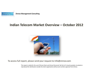 Zinnov Management Consulting




 Indian Telecom Market Overview – October 2012




To access full report, please send your request to Info@zinnov.com
              This report is solely for the use of Zinnov Client and Zinnov Personnel. No Part of it may be quoted, circulated or
              reproduced for distribution outside the client organization without prior written approval from Zinnov.
 