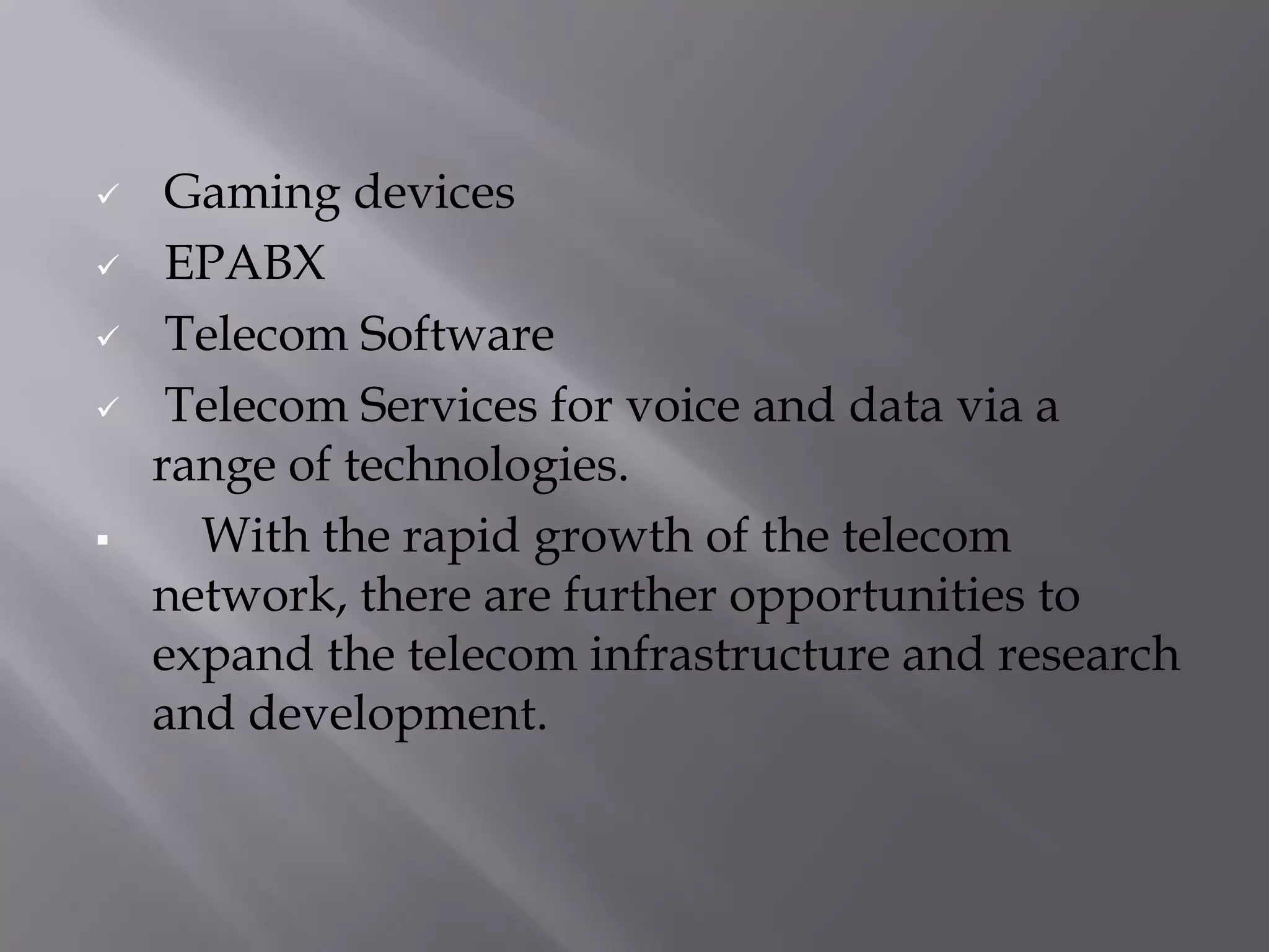     Gaming devices
    EPABX
    Telecom Software
    Telecom Services for voice and data via a
    range of technologies.
     With the rapid growth of the telecom
    network, there are further opportunities to
    expand the telecom infrastructure and research
    and development.
 