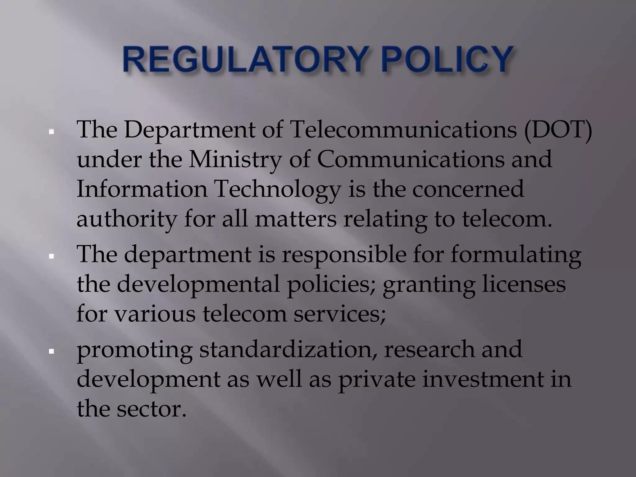    The Department of Telecommunications (DOT)
    under the Ministry of Communications and
    Information Technology is the concerned
    authority for all matters relating to telecom.
   The department is responsible for formulating
    the developmental policies; granting licenses
    for various telecom services;
   promoting standardization, research and
    development as well as private investment in
    the sector.
 