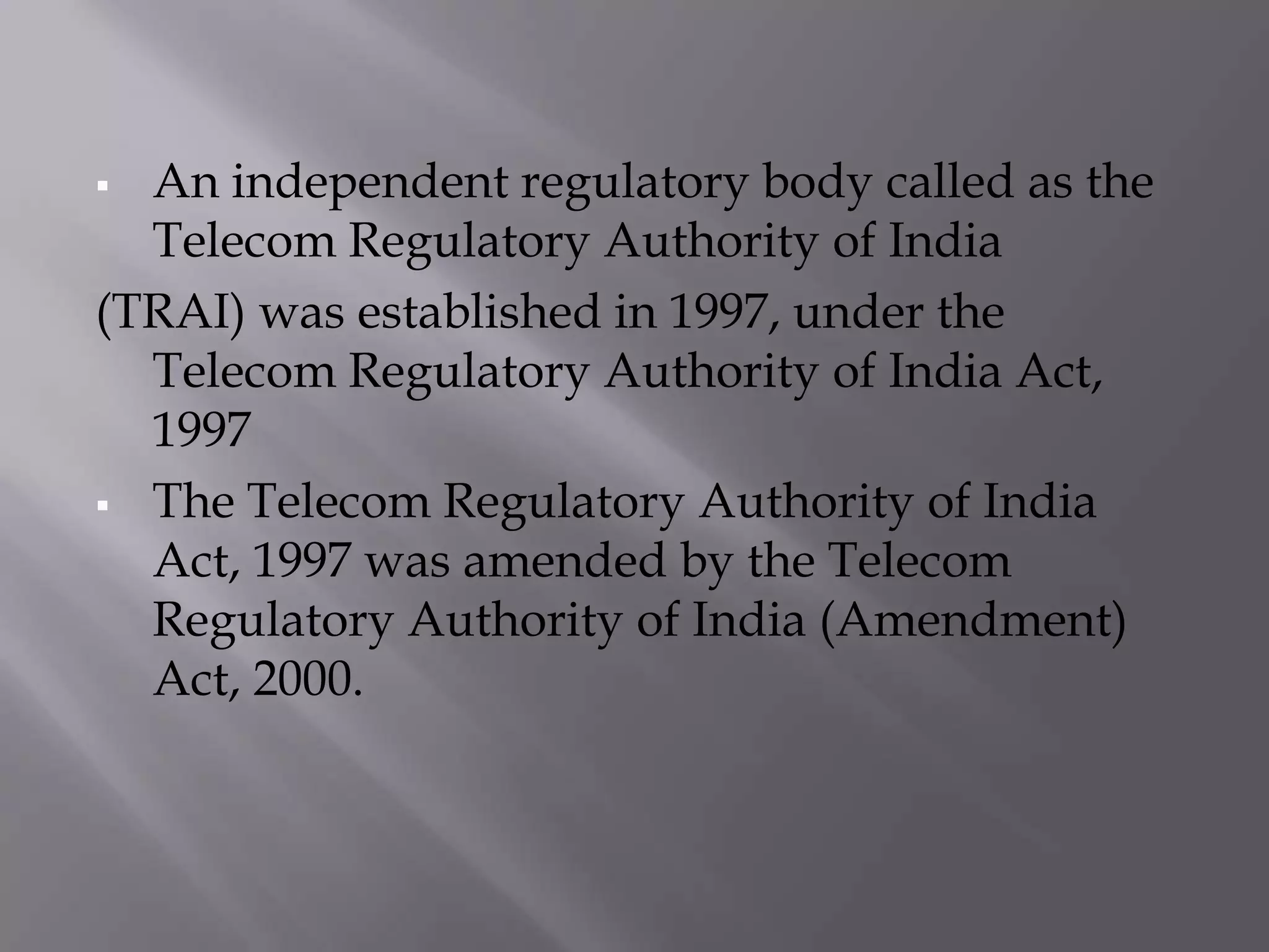  An independent regulatory body called as the
  Telecom Regulatory Authority of India
(TRAI) was established in 1997, under the
  Telecom Regulatory Authority of India Act,
  1997
 The Telecom Regulatory Authority of India
  Act, 1997 was amended by the Telecom
  Regulatory Authority of India (Amendment)
  Act, 2000.
 