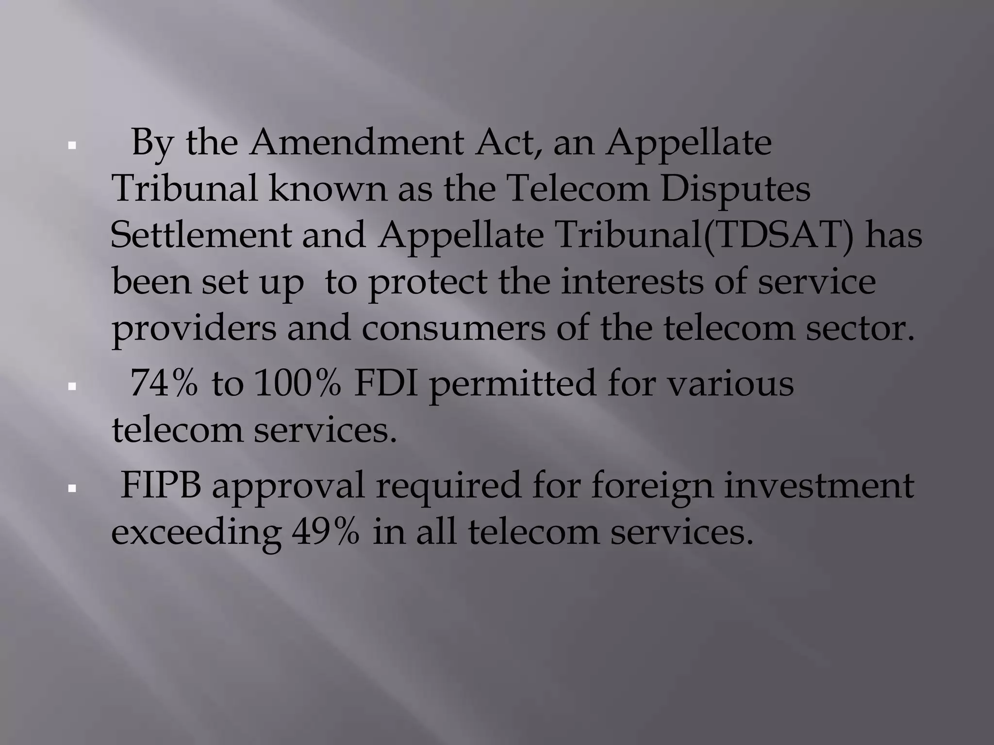     By the Amendment Act, an Appellate
    Tribunal known as the Telecom Disputes
    Settlement and Appellate Tribunal(TDSAT) has
    been set up to protect the interests of service
    providers and consumers of the telecom sector.
    74% to 100% FDI permitted for various
    telecom services.
    FIPB approval required for foreign investment
    exceeding 49% in all telecom services.
 