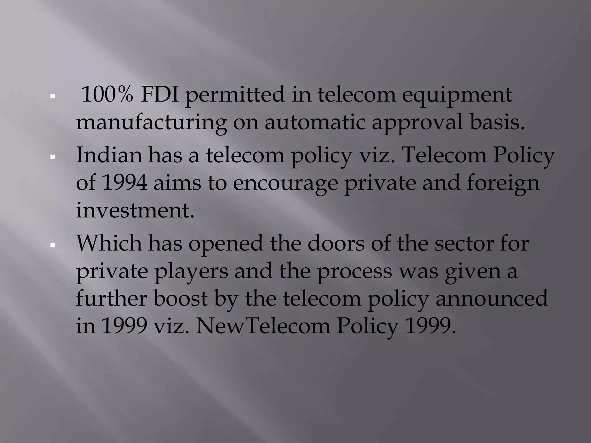     100% FDI permitted in telecom equipment
    manufacturing on automatic approval basis.
   Indian has a telecom policy viz. Telecom Policy
    of 1994 aims to encourage private and foreign
    investment.
   Which has opened the doors of the sector for
    private players and the process was given a
    further boost by the telecom policy announced
    in 1999 viz. NewTelecom Policy 1999.
 