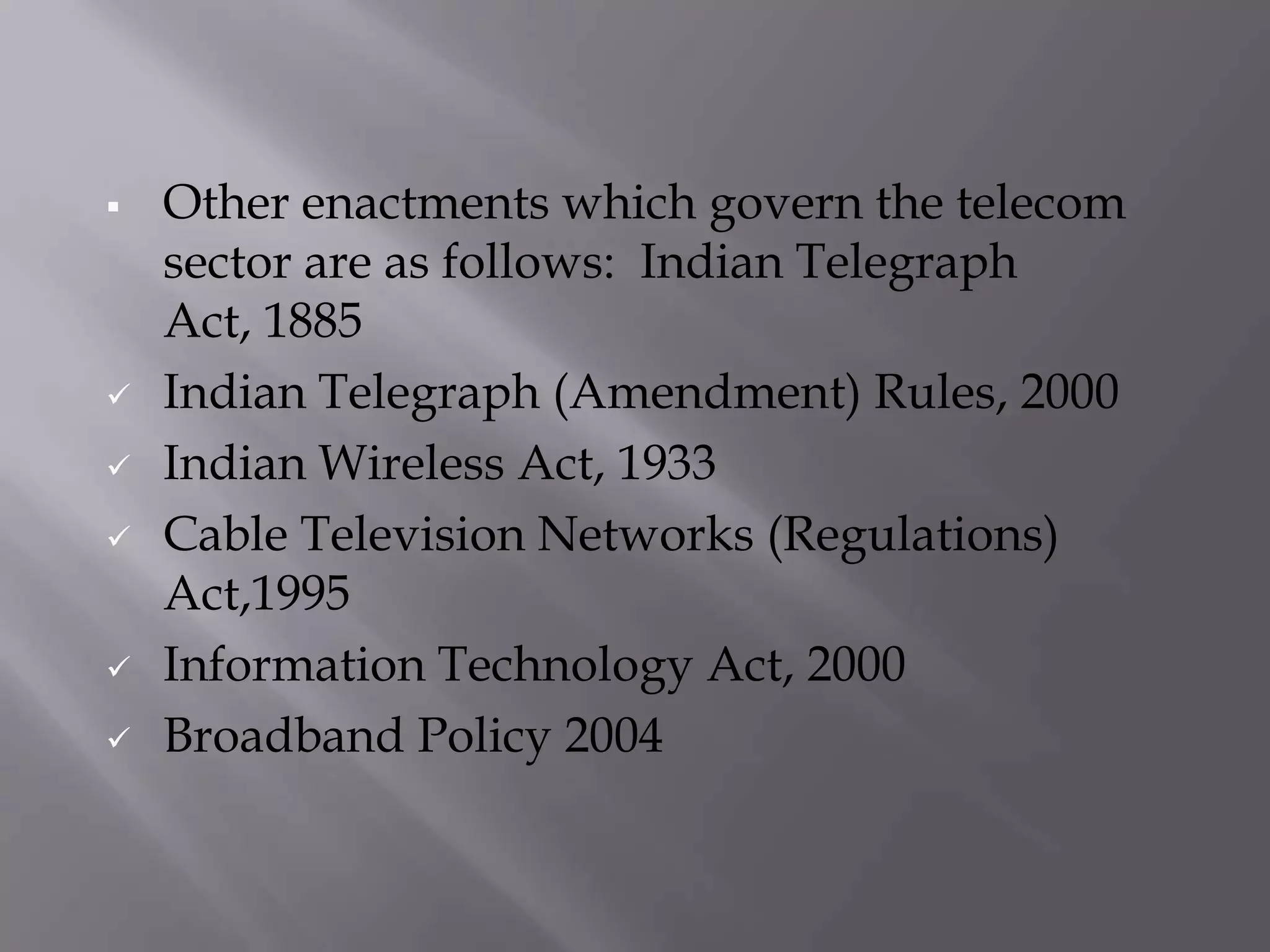    Other enactments which govern the telecom
    sector are as follows: Indian Telegraph
    Act, 1885
   Indian Telegraph (Amendment) Rules, 2000
   Indian Wireless Act, 1933
   Cable Television Networks (Regulations)
    Act,1995
   Information Technology Act, 2000
   Broadband Policy 2004
 