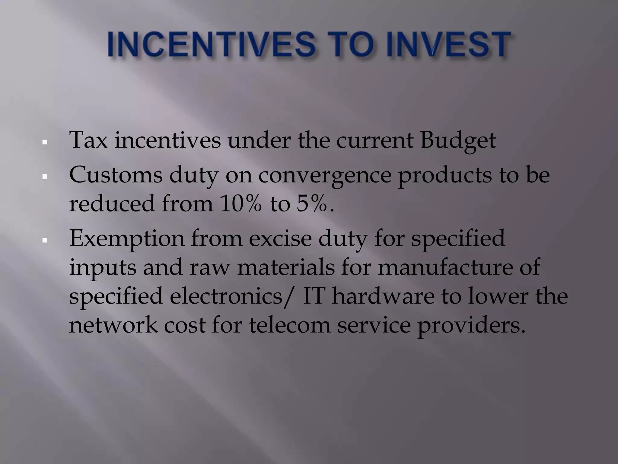    Tax incentives under the current Budget
   Customs duty on convergence products to be
    reduced from 10% to 5%.
   Exemption from excise duty for specified
    inputs and raw materials for manufacture of
    specified electronics/ IT hardware to lower the
    network cost for telecom service providers.
 