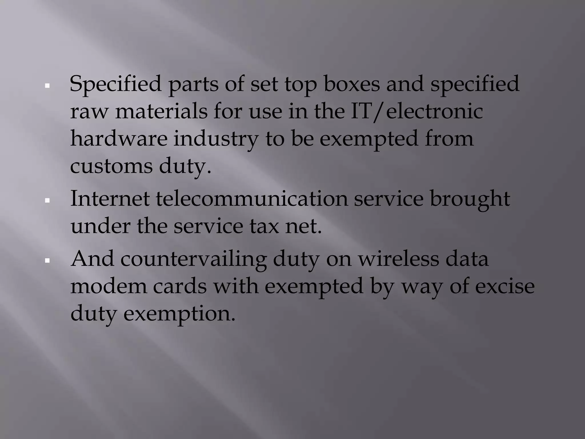    Specified parts of set top boxes and specified
    raw materials for use in the IT/electronic
    hardware industry to be exempted from
    customs duty.
   Internet telecommunication service brought
    under the service tax net.
   And countervailing duty on wireless data
    modem cards with exempted by way of excise
    duty exemption.
 