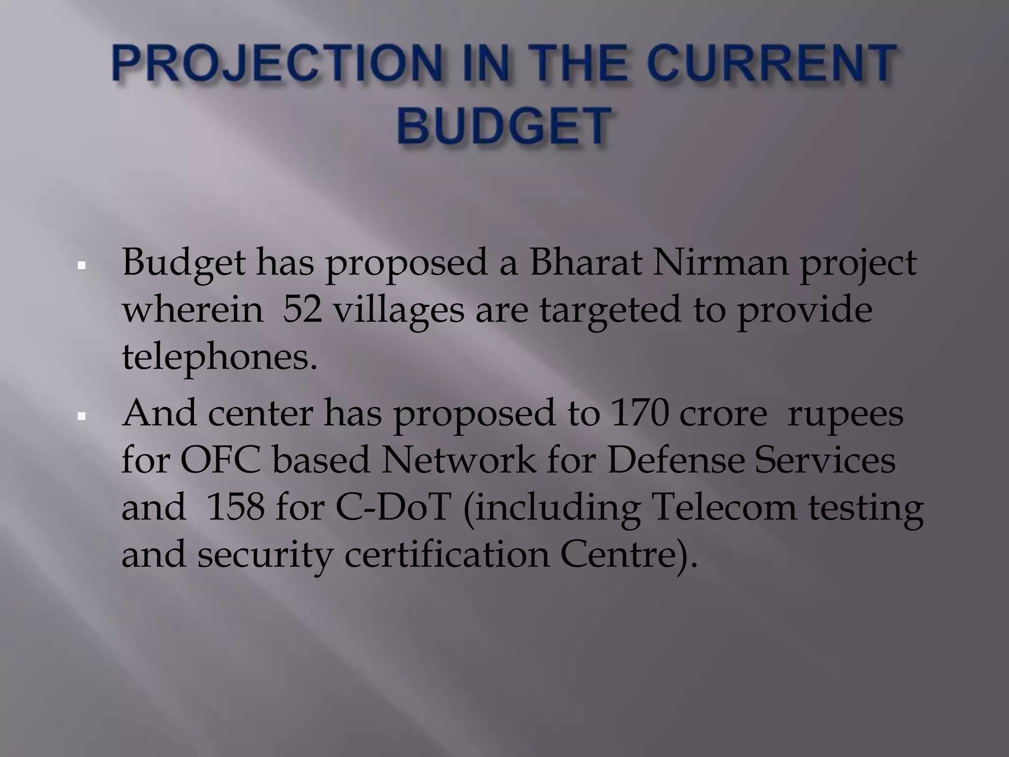    Budget has proposed a Bharat Nirman project
    wherein 52 villages are targeted to provide
    telephones.
   And center has proposed to 170 crore rupees
    for OFC based Network for Defense Services
    and 158 for C-DoT (including Telecom testing
    and security certification Centre).
 