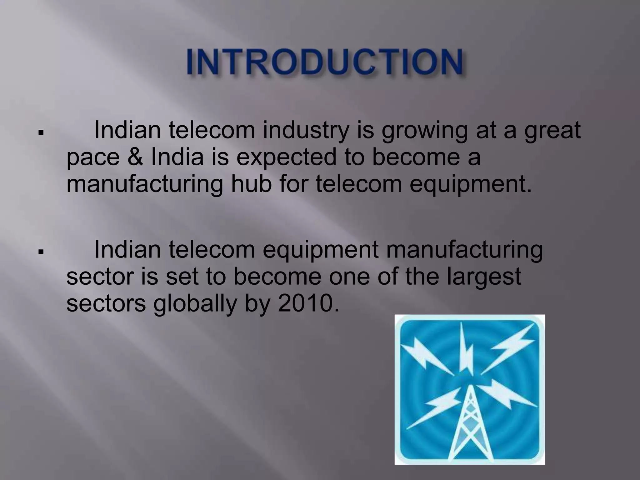      Indian telecom industry is growing at a great
    pace & India is expected to become a
    manufacturing hub for telecom equipment.

     Indian telecom equipment manufacturing
    sector is set to become one of the largest
    sectors globally by 2010.
 