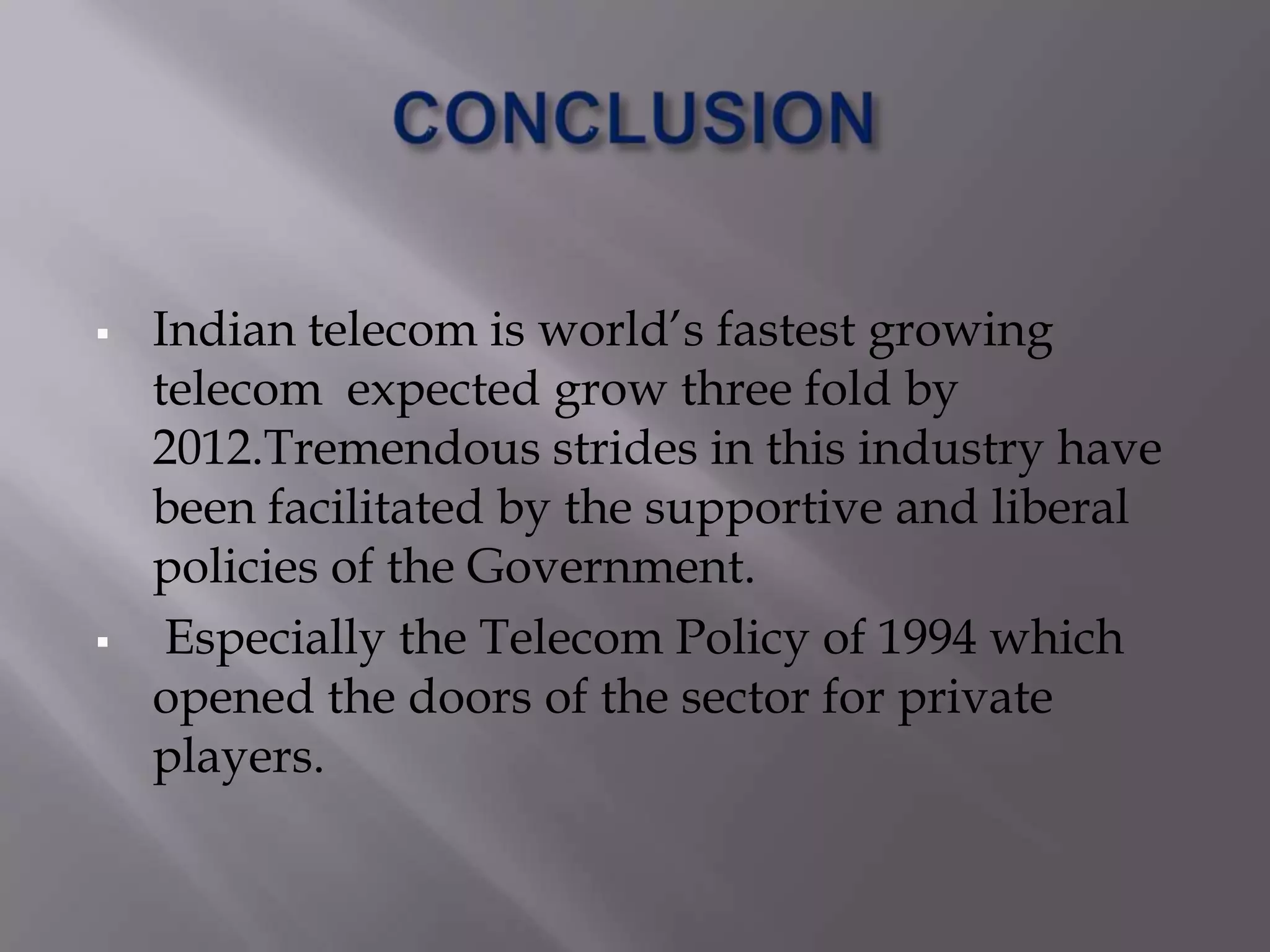    Indian telecom is world’s fastest growing
    telecom expected grow three fold by
    2012.Tremendous strides in this industry have
    been facilitated by the supportive and liberal
    policies of the Government.
    Especially the Telecom Policy of 1994 which
    opened the doors of the sector for private
    players.
 