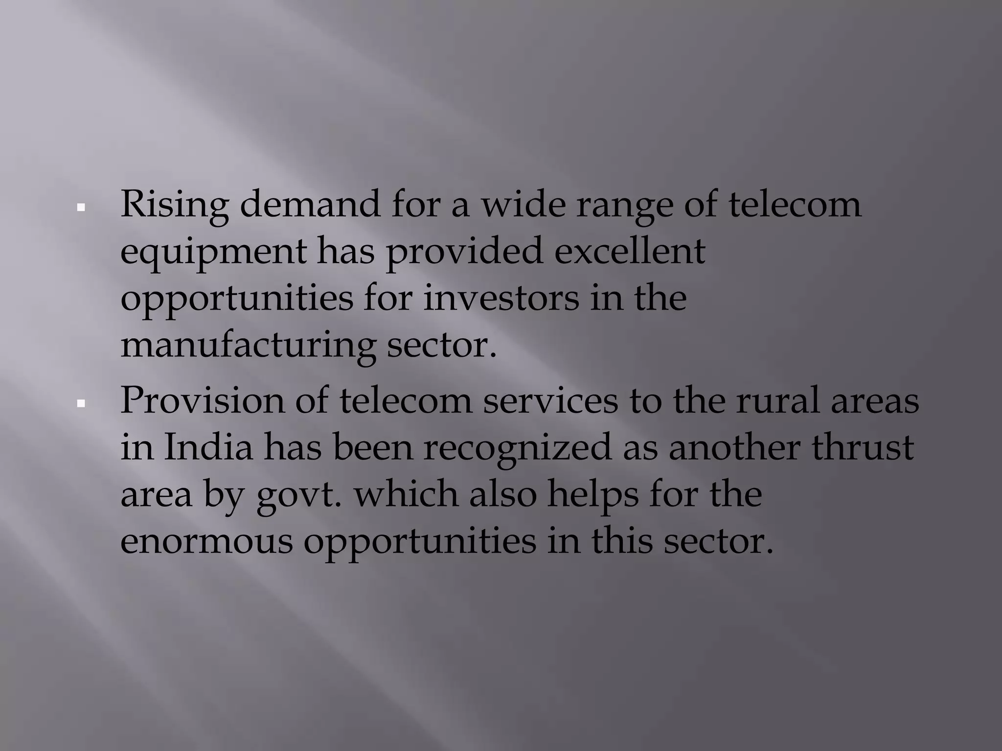    Rising demand for a wide range of telecom
    equipment has provided excellent
    opportunities for investors in the
    manufacturing sector.
   Provision of telecom services to the rural areas
    in India has been recognized as another thrust
    area by govt. which also helps for the
    enormous opportunities in this sector.
 