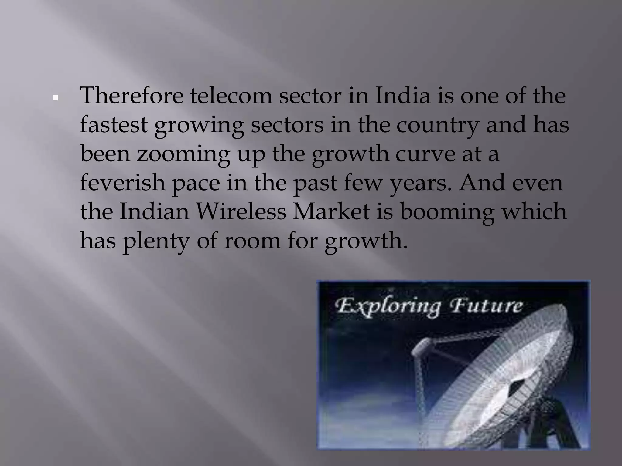    Therefore telecom sector in India is one of the
    fastest growing sectors in the country and has
    been zooming up the growth curve at a
    feverish pace in the past few years. And even
    the Indian Wireless Market is booming which
    has plenty of room for growth.
 