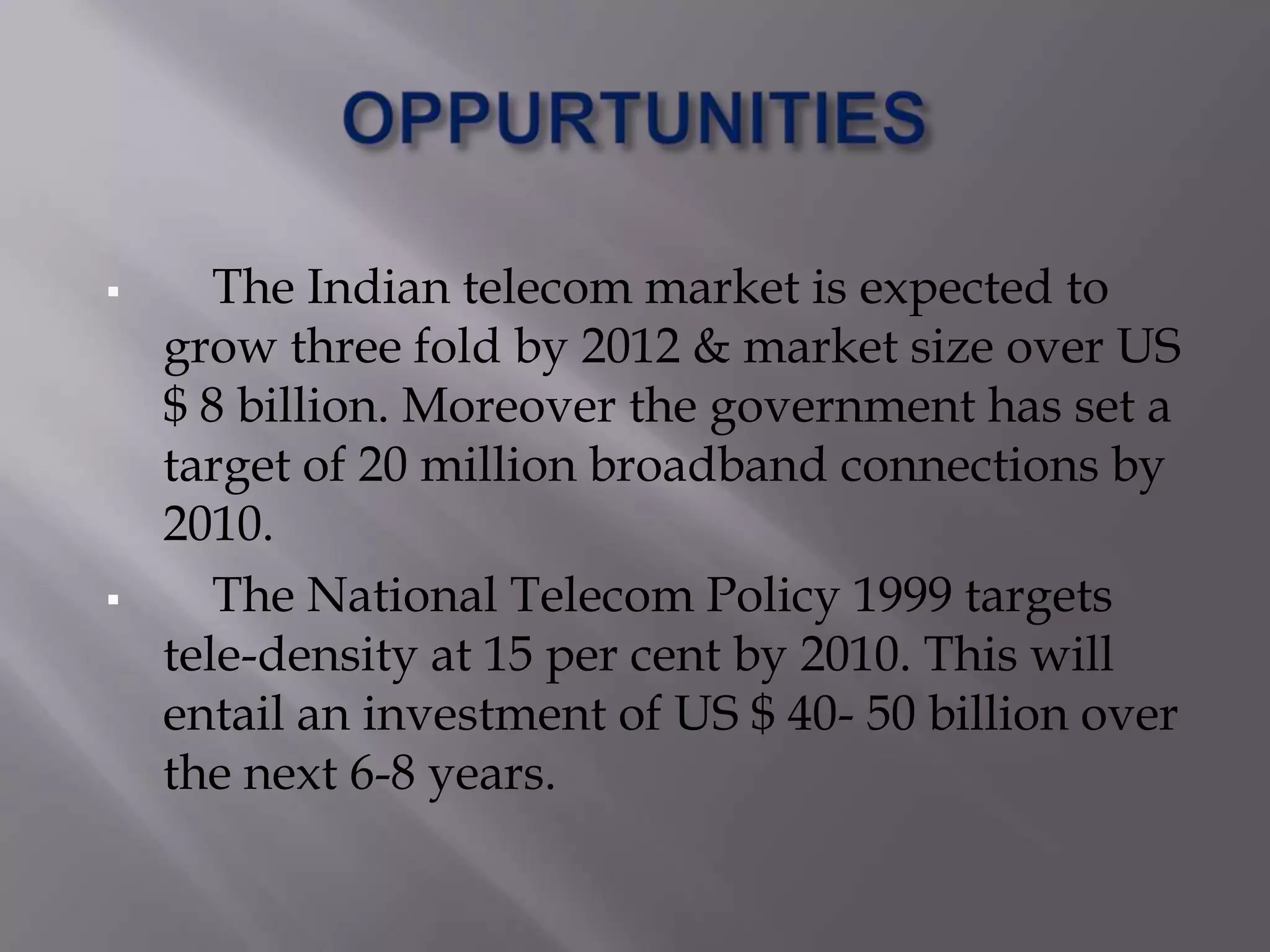       The Indian telecom market is expected to
    grow three fold by 2012 & market size over US
    $ 8 billion. Moreover the government has set a
    target of 20 million broadband connections by
    2010.
      The National Telecom Policy 1999 targets
    tele-density at 15 per cent by 2010. This will
    entail an investment of US $ 40- 50 billion over
    the next 6-8 years.
 