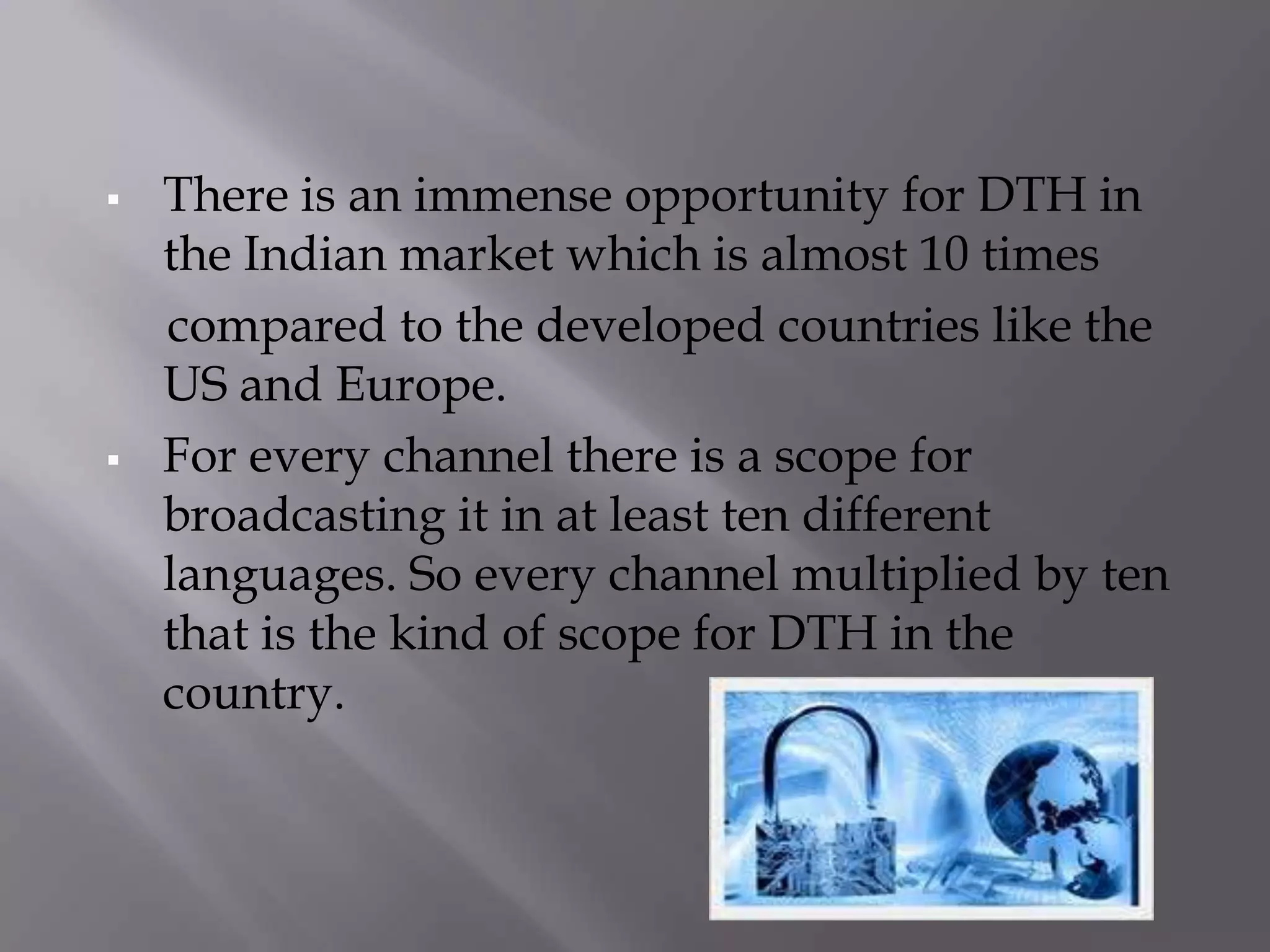    There is an immense opportunity for DTH in
    the Indian market which is almost 10 times
    compared to the developed countries like the
    US and Europe.
   For every channel there is a scope for
    broadcasting it in at least ten different
    languages. So every channel multiplied by ten
    that is the kind of scope for DTH in the
    country.
 