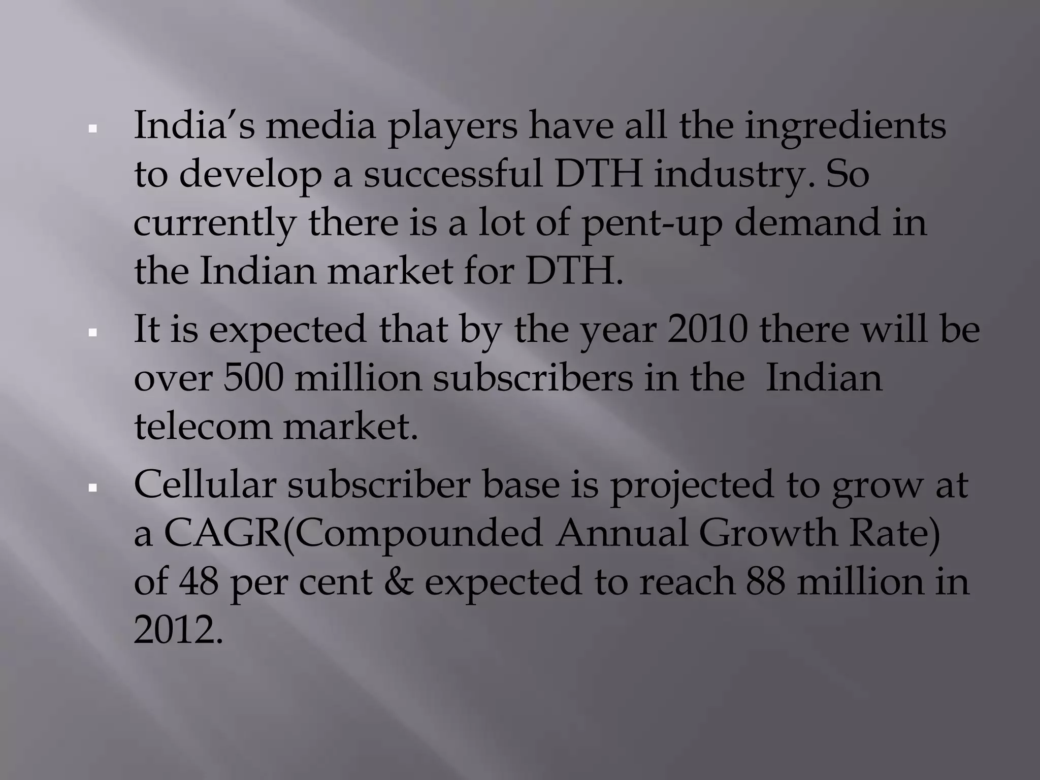    India’s media players have all the ingredients
    to develop a successful DTH industry. So
    currently there is a lot of pent-up demand in
    the Indian market for DTH.
   It is expected that by the year 2010 there will be
    over 500 million subscribers in the Indian
    telecom market.
   Cellular subscriber base is projected to grow at
    a CAGR(Compounded Annual Growth Rate)
    of 48 per cent & expected to reach 88 million in
    2012.
 
