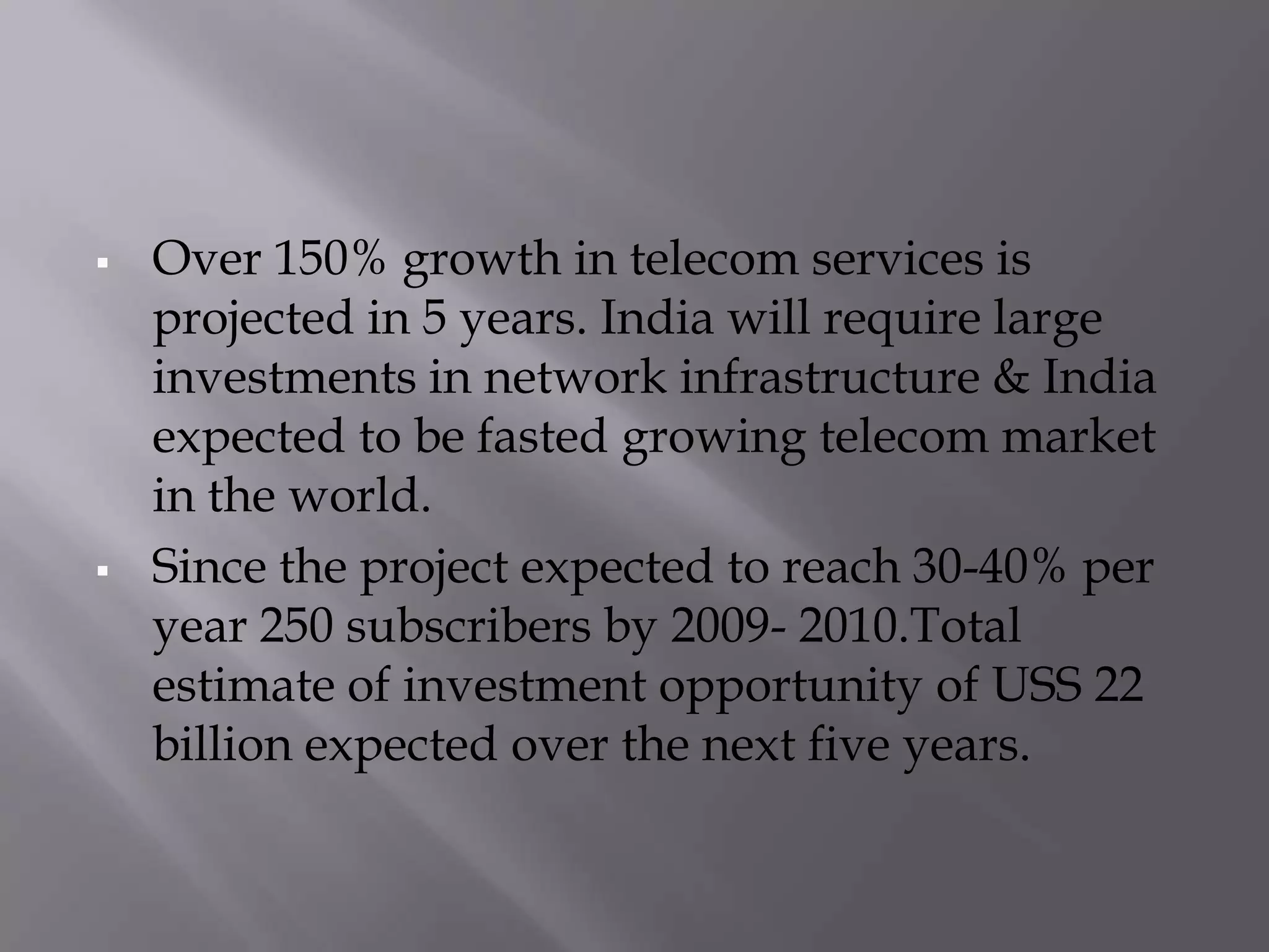    Over 150% growth in telecom services is
    projected in 5 years. India will require large
    investments in network infrastructure & India
    expected to be fasted growing telecom market
    in the world.
   Since the project expected to reach 30-40% per
    year 250 subscribers by 2009- 2010.Total
    estimate of investment opportunity of USS 22
    billion expected over the next five years.
 