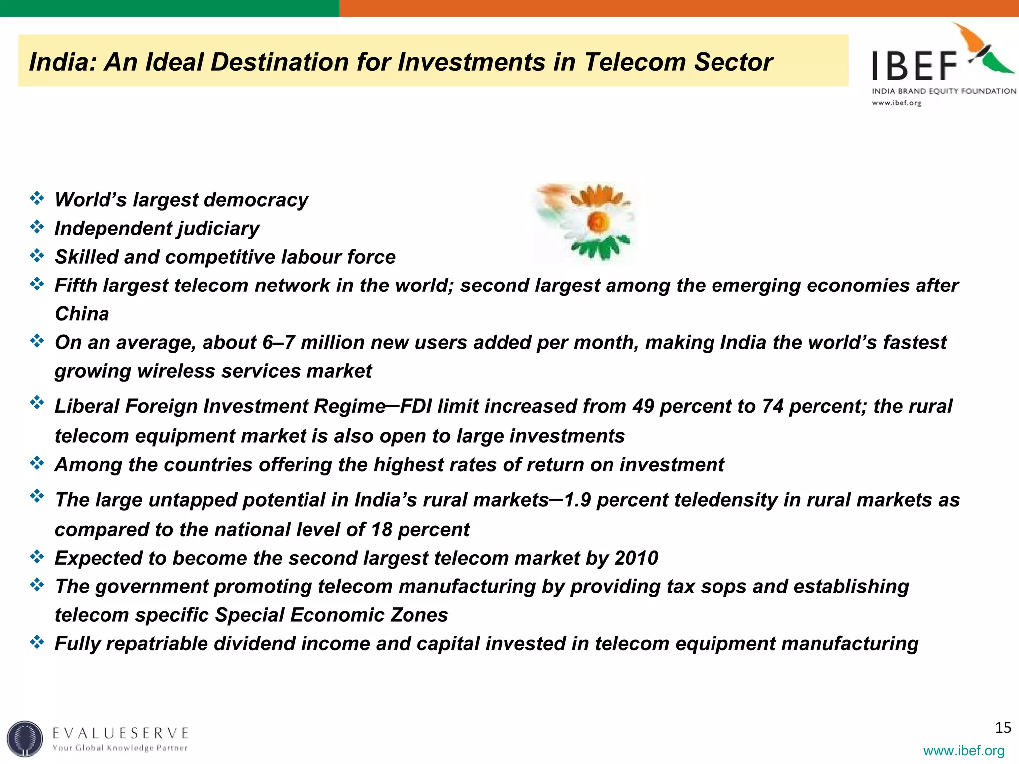 World’s largest democracy Independent judiciary Skilled and competitive labour force Fifth largest telecom network in the world; second largest among the emerging economies after China On an average, about 6–7 million new users added per month, making India the world’s fastest growing wireless services market Liberal Foreign Investment Regime – FDI limit increased from 49 percent to 74 percent; the rural telecom equipment market is also open to large investments Among the countries offering the highest rates of return on investment The large untapped potential in India’s rural markets – 1.9 percent teledensity in rural markets as compared to the national level of 18 percent Expected to become the second largest telecom market by 2010 The government promoting telecom manufacturing by providing tax sops and establishing telecom specific Special Economic Zones Fully repatriable dividend income and capital invested in telecom equipment manufacturing India: An Ideal Destination for Investments in Telecom Sector 