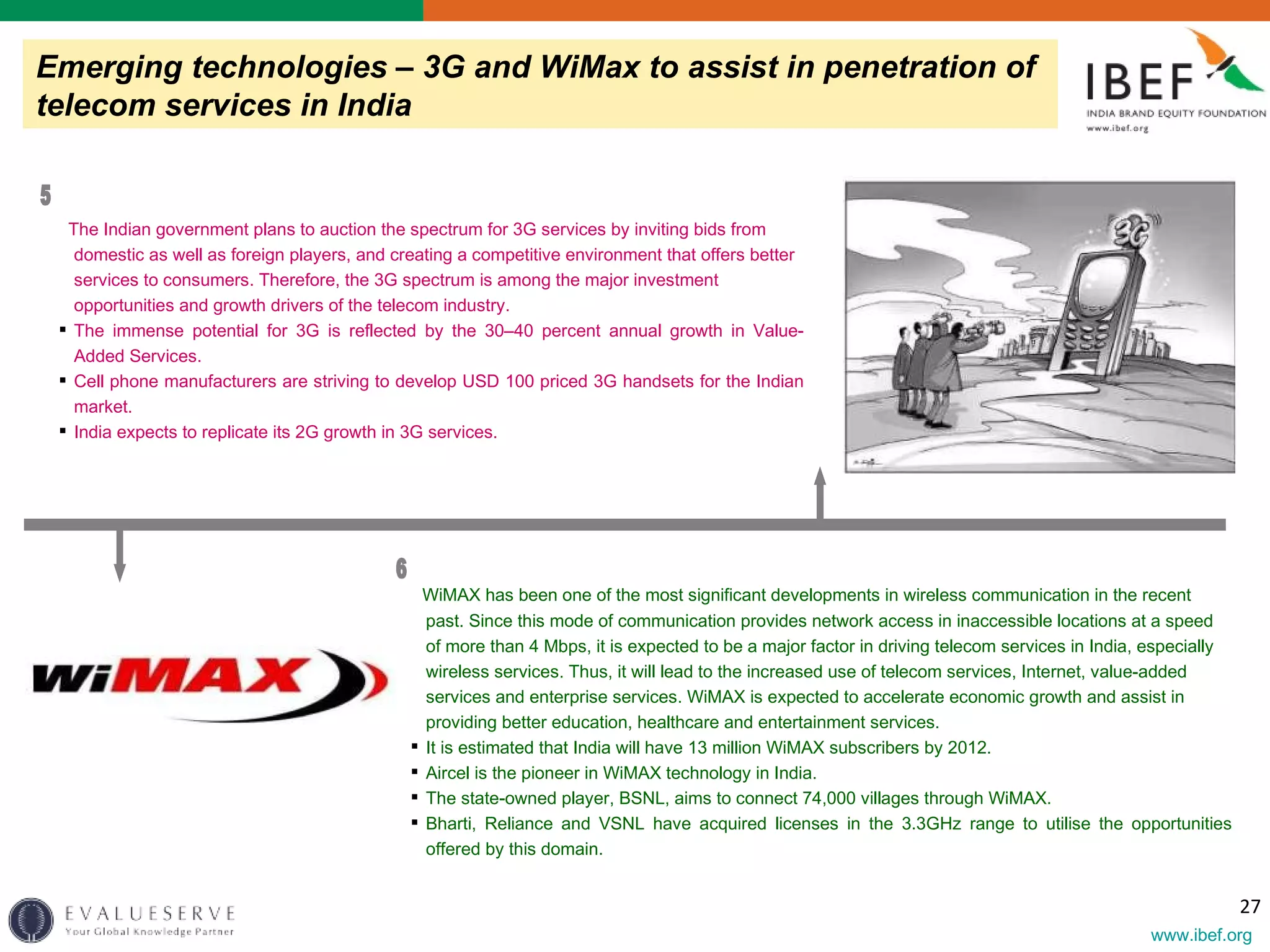 Emerging technologies – 3G and WiMax to assist in penetration of telecom services in India WiMAX has been one of the most significant developments in wireless communication in the recent past. Since this mode of communication provides network access in inaccessible locations at a speed of more than 4 Mbps, it is expected to be a major factor in driving telecom services in India, especially wireless services. Thus, it will lead to the increased use of telecom services, Internet, value-added services and enterprise services. WiMAX is expected to accelerate economic growth and assist in providing better education, healthcare and entertainment services.  It is estimated that India will have 13 million WiMAX subscribers by 2012. Aircel is the pioneer in WiMAX technology in India. The state-owned player, BSNL, aims to connect 74,000 villages through WiMAX. Bharti, Reliance and VSNL have acquired licenses in the 3.3GHz range to utilise the opportunities offered by this domain. The Indian government plans to auction the spectrum for 3G services by inviting bids from domestic as well as foreign players, and creating a competitive environment that offers better services to consumers.  Therefore, the 3G spectrum is among the major investment opportunities and growth drivers of the telecom industry. The immense potential for 3G is reflected by the 30–40 percent annual growth in Value-Added Services. Cell phone manufacturers are striving to develop USD 100 priced 3G handsets for the Indian market. India expects to replicate its 2G growth in 3G services. 5 6 