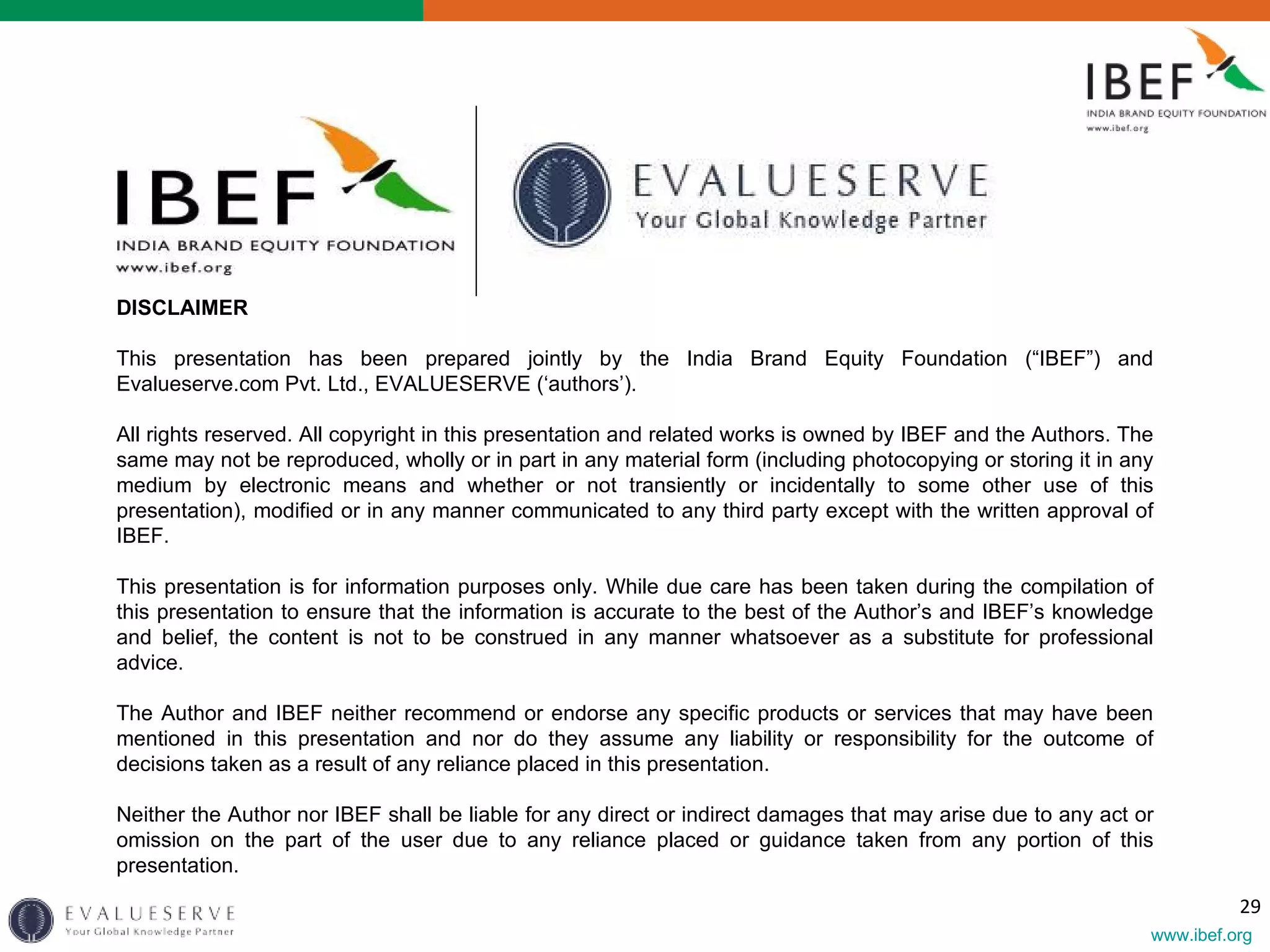 DISCLAIMER   This presentation has been prepared jointly by the India Brand Equity Foundation (“IBEF”) and Evalueserve.com Pvt. Ltd., EVALUESERVE (‘authors’).   All rights reserved. All copyright in this presentation and related works is owned by IBEF and the Authors. The same may not be reproduced, wholly or in part in any material form (including photocopying or storing it in any medium by electronic means and whether or not transiently or incidentally to some other use of this presentation), modified or in any manner communicated to any third party except with the written approval of IBEF.    This presentation is for information purposes only. While due care has been taken during the compilation of this presentation to ensure that the information is accurate to the best of the Author’s and IBEF’s knowledge and belief, the content is not to be construed in any manner whatsoever as a substitute for professional advice.   The Author and IBEF neither recommend or endorse any specific products or services that may have been mentioned in this presentation and nor do they assume any liability or responsibility for the outcome of decisions taken as a result of any reliance placed in this presentation.   Neither the Author nor IBEF shall be liable for any direct or indirect damages that may arise due to any act or omission on the part of the user due to any reliance placed or guidance taken from any portion of this presentation.    