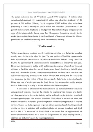 Source: ‘Monthly Telecom Scenario – August 2010’, DoT, October 2010


The current subscriber base of 707 million (August 2010) comprises 476 million urban
subscribers (teledensity of ~134 percent) and 230 million rural subscribers (teledensity of ~28
percent) & 791 million (February 2011) comprises 525.17 million urban subscribers
(teledensity of ~146.72 percent) and 266.21 million rural subscribers (teledensity of ~31.90
percent) million overall teledensity is 66.36percent. The market is highly competitive with
some of the telecom circles having more than 14 operators. Competitive intensity in the
market has contributed to reduction in tariffs and launch of innovative schemes like lifetime
prepaid and low cost handset bundling which further reduced the entry.


                                        Wireline services


While wireless has seen consistent growth over the years, wireline over the last few years has
actually seen a decline in the subscriber base. The total number6 of fixed line connections in
India increased from 5.81 million in 1991-92 to 40.8 million in 2006-07. During 1999-2000
to 2001-02, approximately 5-6 million customers Ire added to fixed-line services each year.
However, with the drop in mobile tariffs and increase in coverage of mobile services, net
additions in fixed-line subscribers started slowing down from 2.5 million in 2002-03 going
down to 0.5 million in 2004-05. Due to mobile substitution and lower tariffs, the fixed line
subscriber base actually decreased by 3.5 million between 2006-07 and 2008-09. This decline
was aggravated by slow rollout of fixed line services by Telco’s due to the significantly
higher total cost of service provision for fixed line services compared to mobile wireless
services, in February 2011 only 34 Million wireline subscribers are reported.
       It also comes in observation that rural subscriber are more interested in wireless in
compression of wireline... However, the potential for wireline services remains large due to
very low penetration in the wireline industry and the ability of wireline to deliver broadband
at lower operating costs than wireless broadband. New players in the telecom space had
hitherto concentrated on wireless space leading to low competition and promotion of wireline
services. Greater pan-India expansion by private players can significantly lead to growth of
wireline services. In addition, with combined offering of internet/ broadband and allied
services like IPTV, the sector can bounce back in the future. But, the aggressiveness of
mobile operators in rural areas due to easier and cheaper rollout and newer offerings on BWA
spectrum can further slow down the wireline penetration.
CUIM
                                                                                            Page 11
 