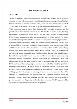 New frontiers for growth

3G and BWA

The last 5 years have been transformational for Indian telecom industry and the next few
years are expected to bring about more stimulating and aggressive changes. One of the key
frontiers which would make the journey in coming years even more exciting is the launch of
3G and BWA technologies. The auction of 3G spectrum was concluded on May 19, 2010.
While commercial usage is started from September 2010 onwards, the auction laid the
groundwork for faster internet connectivity and data transfer on mobile phones, boosting
usage of data services in the cellular market. This was closely followed by auctioning of
BWA spectrum which also exceeded revenue expectations of the government. The highly
successful auctioning of 3G and BWA spectrums and entry of new telecom players in BWA
auction has ensured that telecom market will see more exciting times going forward. Total
revenues which the government earned from these two auctions stood at approximately, INR
1,063 billion the market is likely to witness a wide variety of value added services being
offered, which Ire not possible over the current 2G/2.5G network. The ARPU is expected to
get a boost given the increased revenue contribution from data and value added services.
Potential challenges that 3G players could face would span across the value chain covering
innovative Product development, Network deployment and management, Sales and
Marketing etc. In the first wave, operators would be able to provide rich data services to
HNI’s, working professionals, enterprise customers and youth. They would be specifically
targeting current users of 2.5G and/or owners of 3G enabled handsets. At the same time
operators would be actively looking at providing 3G services to other income groups, as this
will help spread the investment in technology/license over a wider subscriber base. The
Ministry of Communications had specified that BWA spectrum allocation would be
technology neutral. High speed broadband on BWA spectrum also has the potential to
provide connectivity for the growing small and medium enterprises (‘SME’) segment; and be
utilized for the return path bundled with the DTH platform.




CUIM
                                                                                    Page 14
 