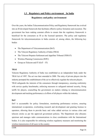 1.3 Regulatory and Policy environment In India
                         Regulatory and policy environment


Over the years, the Indian Telecommunication Policy and Regulatory framework has evolved
into an Ill developed framework that facilitates effective policy formation and execution. The
government has been making constant efforts to ensure that the regulatory framework is
beneficial for the consumers as Ill as the licensed operators. The policy and regulatory
framework for telecommunications in India consists of, among others, the following key
bodies

   •     The Department of Telecommunication (DoT)
   •     The Telecom Regulatory Authority of India (TRAI)
   •     The Telecom Disputes Settlement and Appellate Tribunal (TDSAT)
   •     Wireless Planning Commission (WPC)
   •     Group on Telecom and IT (GoT – IT)


TRAI
Telecom Regulatory Authority of India was established as an independent body under the
TRAI Act of 1997. The act was later amended in 2000. The entry of private players into the
industry prompted the establishment of the act to effectively regulate the telecom players.
TRAI safeguards the interests of the consumers through transparency, ensuring conformity
with service quality benchmarks, enforcing measures to safeguard national security, fixing
tariffs for players, counselling the government on matters relating to telecommunication
development and tracking performance a d efforts of all players within the industry.


DoT
DoT is accountable for policy formulation, monitoring performance reviews, ensuring
international co-operation, overlooking research and development and granting licenses to
operators, allowing them to provide basic and value added services in various cities and
telecom circles as per the approved government policies. The Department also allocates
spectrum and manages radio communications in close coordination with the International
bodies. It is also responsible for enforcing wireless regulatory measures and monitoring the
wireless transmission of all users in the country
CUIM
                                                                                       Page 16
 