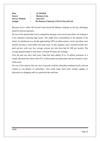 Date                   -      22 /09/2010
Source                 -      Business Line
Survey Method          -      Interview
Sample                 -      Mr Debases Chatterji, CEO of Netxcell Ltd.


Business Line’s editor Mr D.murli interviewed Mr Debases chatterji on the key challenges
faced by telecom operators.
He was of the opinion that severe competition amongst voice service providers was leading to
a few operators incurring huge losses. This might force consolidation in the industry in the
future. As teledensity was already approaching 100% in urban centres, service providers were
quickly moving to semi-urban and rural areas. In this segment, most customers prefer pre-
paid services with very low average revenue per unit (less that Rs 200 per month). The
average prepaid topup in rural areas is around 20 rupees per recharge.
Over the past one and a half years, India has been adding 10 to 14 million customers in a
month. Research has shown that 95% of them prefer pre-paid plans and are located in semi-
urban areas.
He was of the opinion that one area of growth could be subscribers pushing locally relevant
content to cell phones of subscribers. This could range from local weather updates to
discounts at a shopping mall at a particular date and time.




CUIM
                                                                                    Page 22
 