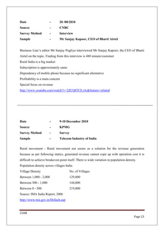 Date                   -       20 /08/2010
Source                 -       CNBC
Survey Method          -       Interview
Sample                 -       Mr Sanjay Kapoor, CEO of Bharti Airtel


Business Line’s editor Mr Sanjay Pugliya interviewed Mr Sanjay Kapoor, the CEO of Bharti
Airtel on the topic. Finding from this interview is 480 minute/customer
Rural India is a big market
Subscription is approximately same
Dependency of mobile phone because no significant alternative
Profitability is a main concern
Special focus on revenue
http://www.youtube.com/watch?v=2ZCQOT2Lylc&feature=related




Date                   -       9-10 December 2010
Source                 -       KPMG
Survey Method          -       Survey
Sample                 -       Telecom Industry of India


Rural movement - Rural movement not seems as a solution for the revenue generation
because as per following statics, generated revenue cannot cope up with operation cost it is
difficult to achieve breakeven point itself. There is wide variation in population density.
Population density across villages India
Village Density                       No. of Villages
Between 1,000 - 2,000                   129,000
Between 500 - 1,000                     144,000
Between 0 - 500                         219,000
Source: IMA India Report, 2006
http://www.trai.gov.in/Default.asp



CUIM
                                                                                         Page 23
 