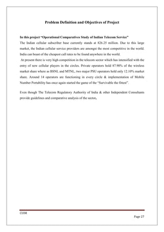 Problem Definition and Objectives of Project


In this project “Operational Comparatives Study of Indian Telecom Service”
The Indian cellular subscriber base currently stands at 826.25 million. Due to this large
market, the Indian cellular service providers are amongst the most competitive in the world.
India can boast of the cheapest call rates to be found anywhere in the world.
At present there is very high competition in the telecom sector which has intensified with the
entry of new cellular players in the circles. Private operators hold 87.90% of the wireless
market share where as BSNL and MTNL, two major PSU operators hold only 12.10% market
share. Around 14 operators are functioning in every circle & implementation of Mobile
Number Portability has once again started the game of the “Survivable the fittest”.

Even though The Telecom Regulatory Authority of India & other Independent Consultants
provide guidelines and comparative analysis of the sector,




CUIM
                                                                                      Page 27
 