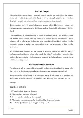 Research Design
I intend to follow an exploratory approach towards meeting our goals. Since the telecom
sector is too vast to be covered within the scope of our project, I decided to opt away from
descriptive research and orient ourselves more towards exploratory research.

The information that I will primarily be dealing with are official TRAI figures, customer and
retailer responses to questionnaires. I will then analyze the available information with MS-
Excel.

The questionnaire is intended to cater to recipients and subscribers. There will be separate
for both the parties because questions intended for retailers will be more oriented towards
why they sell or refer certain products and hold others back. I intend to investigate cellular
companies provide to retailers and how retailers in turn market products of these cellular
companies.

To customers our questions will be directed at customer satisfaction with the service,
preferences and satisfaction. About what brands they identify with and the reasons for their
choices. The questionnaire will also attempt to gauge the level of attachments customers have
with their service provider.

                               Ingredients of Questionnaires
Questionnaires will be conducted in person with random people from locations across India
there will be no discrimination based on religion, caste, sex, and age or income level.

The questionnaire will be limited to 20 minutes per person. It will consist of 20 questions that
a respondent will have to answer. The questions asked will range from general to specific.

Example –

Question to customers –

1) Which brand do you prefer the most?
2) What brand are you using right now?
3) Are you satisfied with the service provided?
4) What are the reasons you might be dissatisfied? Service, network, rates.
Note - (Detail Question are given in appendix Page 64-67)


CUIM
                                                                                          Page 29
 