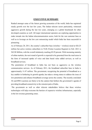 EXECUTIVE SUMMARY
Ranked amongst some of the fastest growing economies of the world, India has registered
steady growth over the last few years, The Indian telecom sector particularly, witnessed
aggressive growth during the last two years, emerging as a global benchmark for other
developed countries as well. All major international operators are exploring opportunities to
make inroads into the Indian telecommunication sector, both for the vast customer base as
well as to leverage on the low cost outsourcing model which India has been successful in
pioneering.
As of February 28, 2011, the country’s subscriber base (wireline + wireless) stood at 826.25
million but active wireless subscribers in VLR (Visitor Location Register) in Feb- 2011 is
562.98 Million, with the overall teledensity reaching 69.29 percent. With increasing maturity
of urban markets, the next round of growth is expected to be generated from the rural areas in
the form of increased uptake of voice and data based value added services, as well as
broadband services.
The penetration of broadband in India has not been as aggressive as the wireless
communication services. As of February 2011, the broadband subscriber base in India is
approximately 11.47 million. The government, recognizing the potential of broadband as a
key enabler in furthering its growth agenda, has taken a strong stance to address the issue of
low penetration and enhance broadband coverage across the country. The recently concluded
3G and BWA auctions are likely to be the catalyst that furthers the government’s agenda of
providing broadband connectivity to the remotest parts of India.
The government as well as other telecom stakeholders believe that these wireless
technologies will help overcome the barriers of expensive wireline infrastructure, especially
in the low revenue generating zones.




CUIM
                                                                                       Page 3
 