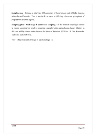 Sampling size – I intend to interview 100 customers of from various parts of India focusing
primarily on Karnataka. This is so that I can cater to differing values and perceptions of
people from different regions.

Sampling plan – Multi-stage & connivance sampling – In this form of sampling is similar
to cluster sampling but involves selecting a sample within each chosen cluster. Clusters in
this case will be created on the basis of the States of Rajasthan, UP East, UP East, Karnataka,
Delhi and Kolkata Circle.

Note - (Responses can envisage in appendix Page 72)




CUIM
                                                                                       Page 30
 