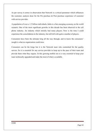 As per survey it comes in observation that Network is a critical parameter which influences
the customer, analysis done for the Pre purchase & Post purchase experience of customer
with service provider.

A population of over a 1.5 billion individuals, India is a fast emerging economy on the world
scenario. One of the most significant growths in this decade has been observed in the cell
phone industry. An industry which initially had many players. Now is the time I could
experience the consolidation in the industry, but still left with quite a number of players.

Consumers have been the ultimate king all the way through, and to know the consumers’
insight is what no organization could miss.

Consumers can be the kings but it is the Network team who committed for the quality
service. So it is essential for any service provider to keep up to the pace of their team and
provide them what they require. In this growing mobile era it is very essential to keep your
team technically upgraded and make the most of what is available.




CUIM
                                                                                         Page 43
 