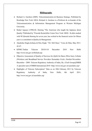 Bibliography
  •    Richard A. Gershon (2009). Telecommunication & Business Strategy. Published by
       Routledge New York 10016. Richard A. Gershon is a Professor & co-founder of the
       Telecommunication & Information Management Program at Western Michigan
       University.
  •    Rafael Aguayo (1990).Dr. Deming "The American who taught the Japanese about
       Quality."Published by "Fireside Rockefeller Center New York 10020. R.afale studied
       with W.Edwards Deming for seven year, has worked in the financial sector for fifteen
       year is a consultant in Quality & Management.
  •    Akanksha Singh,Archana & Ritu Singh. "3G: Still Hazy." Voice & Data, May 2011:
       42-47.
  •    KPMG."Indian       Telecom         2010.9-10    December      2010    New      Delhi
       http://www.trai.gov.in/Default.asp
  •    Objective Assessment of Quality of Services for (QoS) for Basic (Wire line), Cellular
       (Wireless) and Broadband Service Providers Karnataka Circle. October-November-
       December - 2009. Telecom Regulatory Authority of India, By: eTech Group@IMRB
       A specialist unit of IMRB International.2010 <http://www.trai.gov.in/searchdoc.asp>
  •    Highlights of Telecom Subscription” Data as on 28th February 2011 by Telecom
       Regulatory     Authority     of      India,    New   Delhi,    6th    April    2011.
       http://www.trai.gov.in/searchdoc.asp




CUIM
                                                                                     Page 45
 