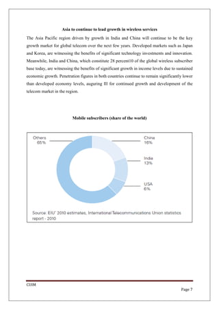 Asia to continue to lead growth in wireless services
The Asia Pacific region driven by growth in India and China will continue to be the key
growth market for global telecom over the next few years. Developed markets such as Japan
and Korea, are witnessing the benefits of significant technology investments and innovation.
Meanwhile, India and China, which constitute 28 percent10 of the global wireless subscriber
base today, are witnessing the benefits of significant growth in income levels due to sustained
economic growth. Penetration figures in both countries continue to remain significantly lower
than developed economy levels, auguring Ill for continued growth and development of the
telecom market in the region.




                          Mobile subscribers (share of the world)




CUIM
                                                                                        Page 7
 