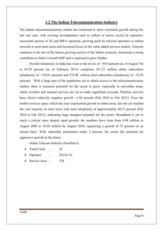 1.2 The Indian Telecommunication Industry
The Indian telecommunications market has continued to show consistent growth during the
last one year, with exciting developments such as rollout of newer circles by operators,
successful auction of 3G and BWA spectrum, growing push by telecom operators to rollout
network in semi-rural areas and increased focus on the value added services market. Telecom
continues to be one of the fastest growing sectors of the Indian economy, becoming a strong
contributor to India’s overall GDP and is expected to grow further.
       Overall teledensity in India has risen to the levels of ~59.6 percent (as of August’10)
to 69.29 percent (as of February 2011) comprises 551.27 million urban subscribers
(teledensity of ~154.01 percent) and 274.98 million rural subscribers (teledensity of ~32.95
percent) With a large part of the population yet to obtain access to the telecommunication
market, there is immense potential for the sector to grow, especially in non-urban areas,
where wireline and internet services are yet to make significant in-roads. Wireline services
have shown relatively negative growth -.5.66 percent (Feb 2010 to Feb 2011). Even the
mobile services space which has seen exponential growth in urban areas, has not yet reached
the vast majority in rural areas with rural teledensity of approximately 40.31 percent (Feb
2010 to Feb 2011), indicating huge untapped potential for the sector. Broadband is yet to
reach a critical mass despite rapid growth; the numbers have risen from 6.98 million in
August 2009 to 10.08 million by August 2010, registering a growth of 55 percent on an
annual basis. With subscriber penetration under 2 percent, the sector has potential for
aggressive growth in the future.
       Indian Telecom Industry classified in
   •   Total Circle   -       22
   •   Operator       -       20 (16+4)
   •   Service Area -         338




CUIM
                                                                                       Page 8
 