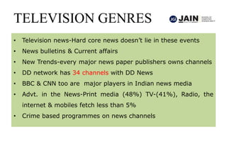 TELEVISION GENRES
• Television news-Hard core news doesn’t lie in these events
• News bulletins & Current affairs
• New Trends-every major news paper publishers owns channels
• DD network has 34 channels with DD News
• BBC & CNN too are major players in Indian news media
• Advt. in the News-Print media (48%) TV-(41%), Radio, the
internet & mobiles fetch less than 5%
• Crime based programmes on news channels
 