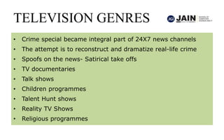 TELEVISION GENRES
• Crime special became integral part of 24X7 news channels
• The attempt is to reconstruct and dramatize real-life crime
• Spoofs on the news- Satirical take offs
• TV documentaries
• Talk shows
• Children programmes
• Talent Hunt shows
• Reality TV Shows
• Religious programmes
 