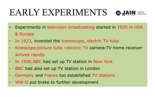 EARLY EXPERIMENTS
• Experiments in television broadcasting started in 1920 in USA
& Europe
• In 1923, invented the iconoscope, electric TV tube
• Kinescope/picture tube –electric TV camera-TV home receiver
arrived rapidly
• In 1930,NBC had set up TV station in New York
• BBC had also set up TV station in London
• Germany and France too established TV stations
• WW-II put brake to further development
 