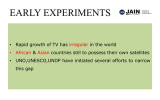 EARLY EXPERIMENTS
• Rapid growth of TV has irregular in the world
• African & Asian countries still to possess their own satellites
• UNO,UNESCO,UNDP have initiated several efforts to narrow
this gap
 