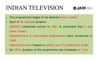 INDIAN TELEVISION
• The programmes began to be beamed twice a week
• Each of 20 minutes duration
• UNESCO conducted survey in 1961 & concluded that it has
some impact
• Entertainment & information programmes were introduced in
1965
• Federal Germany helped in setting up a TV production studio
• By 1970, duration of the programme was increased to 3 hrs
 