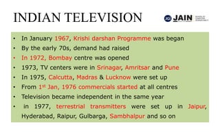 INDIAN TELEVISION
• In January 1967, Krishi darshan Programme was began
• By the early 70s, demand had raised
• In 1972, Bombay centre was opened
• 1973, TV centers were in Srinagar, Amritsar and Pune
• In 1975, Calcutta, Madras & Lucknow were set up
• From 1st Jan, 1976 commercials started at all centres
• Television became independent in the same year
• in 1977, terrestrial transmitters were set up in Jaipur,
Hyderabad, Raipur, Gulbarga, Sambhalpur and so on
 