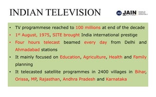 INDIAN TELEVISION
• TV programmese reached to 100 millions at end of the decade
• 1st August, 1975, SITE brought India international prestige
• Four hours telecast beamed every day from Delhi and
Ahmadabad stations
• It mainly focused on Education, Agriculture, Health and Family
planning
• It telecasted satellite programmes in 2400 villages in Bihar,
Orissa, MP, Rajasthan, Andhra Pradesh and Karnataka
 