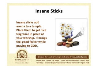Insane Sticks
Insane sticks add
aroma to a temple.
Place them to get nice
fragrance in place of
your worship. It brings
feel good factor while
praying to GOD.

 