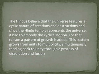 The Hindus believe that the universe features a
cyclic nature of creations and destructions and
since the Hindu temple represents the universe,
it had to embody the cyclical notion. For that
reason a pattern of growth is added. This pattern
grows from unity to multiplicity, simultaneously
tending back to unity through a process of
dissolution and fusion
 
